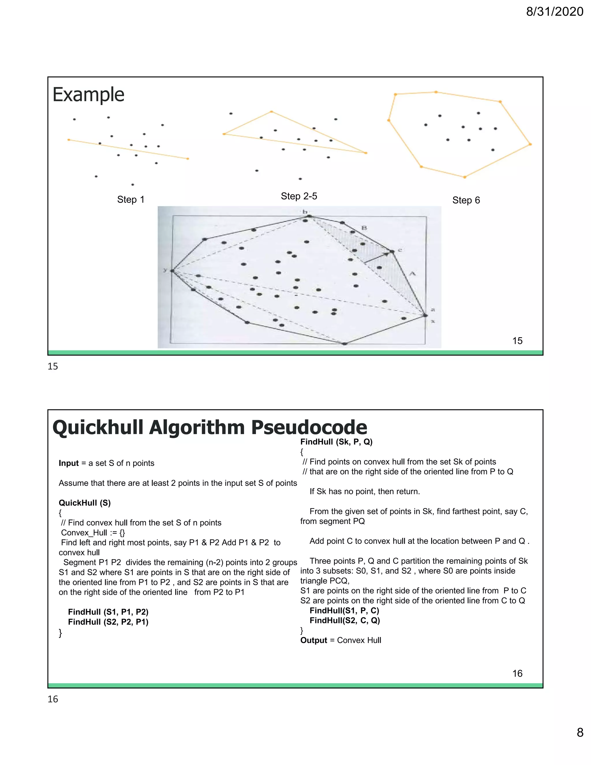 8/31/2020
8
Example
Step 1 Step 2-5 Step 6
15
Quickhull Algorithm Pseudocode
Input = a set S of n points
Assume that there are at least 2 points in the input set S of points
QuickHull (S)
{
// Find convex hull from the set S of n points
Convex_Hull := {}
Find left and right most points, say P1 & P2 Add P1 & P2 to
convex hull
Segment P1 P2 divides the remaining (n-2) points into 2 groups
S1 and S2 where S1 are points in S that are on the right side of
the oriented line from P1 to P2 , and S2 are points in S that are
on the right side of the oriented line from P2 to P1
FindHull (S1, P1, P2)
FindHull (S2, P2, P1)
}
FindHull (Sk, P, Q)
{
// Find points on convex hull from the set Sk of points
// that are on the right side of the oriented line from P to Q
If Sk has no point, then return.
From the given set of points in Sk, find farthest point, say C,
from segment PQ
Add point C to convex hull at the location between P and Q .
Three points P, Q and C partition the remaining points of Sk
into 3 subsets: S0, S1, and S2 , where S0 are points inside
triangle PCQ,
S1 are points on the right side of the oriented line from P to C
S2 are points on the right side of the oriented line from C to Q
FindHull(S1, P, C)
FindHull(S2, C, Q)
}
Output = Convex Hull
16
15
16
 