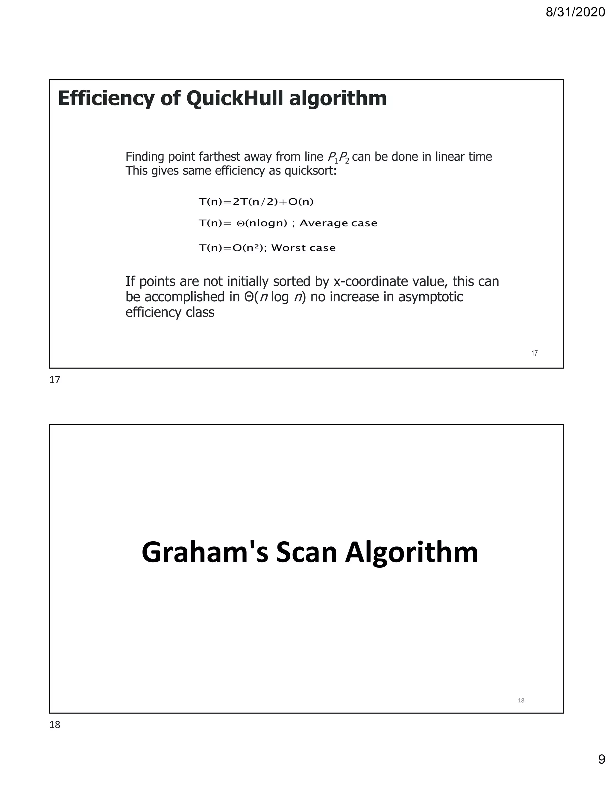 8/31/2020
9
Efficiency of QuickHull algorithm
Finding point farthest away from line P1P2 can be done in linear time
This gives same efficiency as quicksort:
If points are not initially sorted by x-coordinate value, this can
be accomplished in Θ(n log n) no increase in asymptotic
efficiency class
17
Graham's Scan Algorithm
18
17
18
 