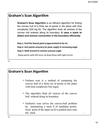 8/31/2020
10
Graham's Scan Algorithm
Graham's Scan Algorithm is an efficient algorithm for finding
the convex hull of a finite set of points in the plane with time
complexity O(N log N). The algorithm finds all vertices of the
convex hull ordered along its boundary. It uses a stack to
detect and remove concavities in the boundary efficiently.
Step 1. Find the lowest point p (guaranteed to be in)
Step 2. Sort points around p (in polar angle) in increasing angle
Step 3. Walk around to remove concave angle.
(keep points with left turns, & drop those with right turns)
19
• Graham scan is a method of computing the
convex hull of a finite set of points in the plane
with time complexity O(n logn).
• The algorithm finds all vertices of the convex
hull ordered along its boundary
• Graham's scan solves the convex-hull problem
by maintaining a stack S of candidate points.
Each point of the input set Q is pushed once onto
the stack.
Graham's Scan Algorithm
20
19
20
 
