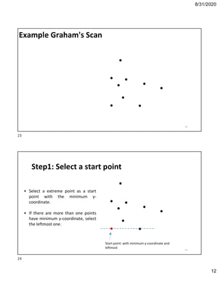 8/31/2020
12
Example Graham's Scan
23
Step1: Select a start point
Start point: with minimum y-coordinate and
leftmost
• Select a extreme point as a start
point with the minimum y-
coordinate.
• If there are more than one points
have minimum y-coordinate, select
the leftmost one.
24
23
24
 
