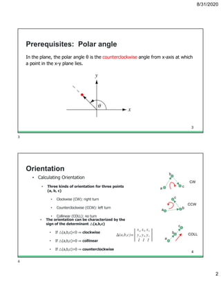 8/31/2020
2
Prerequisites: Polar angle
In the plane, the polar angle θ is the counterclockwise angle from x-axis at which
a point in the x-y plane lies.
3
Orientation
• Calculating Orientation
• Three kinds of orientation for three points
(a, b, c)
• Clockwise (CW): right turn
• Counterclockwise (CCW): left turn
• Collinear (COLL): no turn
• The orientation can be characterized by the
sign of the determinant △(a,b,c)
• If △(a,b,c)<0 ⇒ clockwise
• If △(a,b,c)=0 ⇒ collinear
• If △(a,b,c)>0 ⇒ counterclockwise
CW
a
b
c
CCW
a b
c
COLL
a
b
c
4
3
4
 