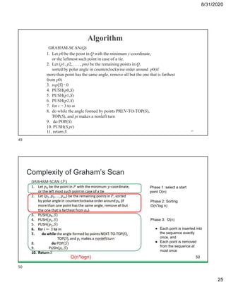 8/31/2020
25
49
Complexity of Graham’s Scan
Phase 2: Sorting
O(n*log n)
Phase 3: O(n)
● Each point is inserted into
the sequence exactly
once, and
● Each point is removed
from the sequence at
most once
O(n*logn)
Phase 1: select a start
point O(n)
50
49
50
 