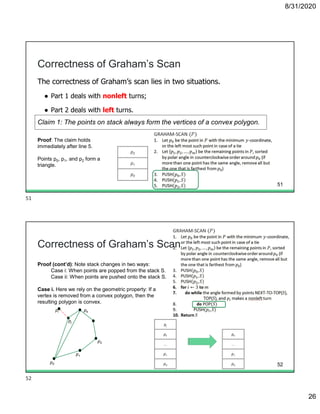 8/31/2020
26
The correctness of Graham’s scan lies in two situations.
● Part 1 deals with nonleft turns;
● Part 2 deals with left turns.
Correctness of Graham’s Scan
Proof: The claim holds
immediately after line 5.
Points p0, p1, and p2 form a
triangle.
Claim 1: The points on stack always form the vertices of a convex polygon.
p2
p1
p0
51
Correctness of Graham’s Scan
Proof (cont’d): Note stack changes in two ways:
Case i: When points are popped from the stack S.
Case ii: When points are pushed onto the stack S.
Case i. Here we rely on the geometric property: If a
vertex is removed from a convex polygon, then the
resulting polygon is convex.
p0
p1
p2
pk
pj
pi
pj
pk
...
p1
p0
pk
...
p1
p0 52
51
52
 