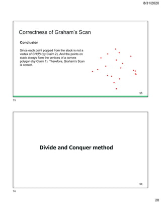 8/31/2020
28
Correctness of Graham’s Scan
Conclusion
Since each point popped from the stack is not a
vertex of CH(P) (by Claim 2). And the points on
stack always form the vertices of a convex
polygon (by Claim 1). Therefore, Graham’s Scan
is correct.
55
Divide and Conquer method
56
55
56
 
