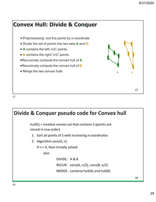 8/31/2020
29
57
Convex Hull: Divide & Conquer
 Preprocessing: sort the points by x-coordinate
 Divide the set of points into two sets A and B:
 A contains the left n/2 points,
 B contains the right n/2 points
Recursively compute the convex hull of A
Recursively compute the convex hull of B
 Merge the two convex hulls A B
Divide & Conquer pseudo code for Convex hull
hull(S) = smallest convex set that contains S (points are
stored in ccw order)
1. Sort all points of S with increasing x-coordinates
2. Algorithm conv(S, n)
if n < 4, then trivially solved
else
DIVIDE: A & B
RECUR: conv(A, n/2), conv(B, n/2)
MERGE: combine hull(A) and hull(B)
58
57
58
 