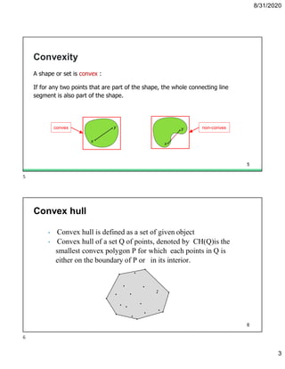 8/31/2020
3
Convexity
A shape or set is convex :
If for any two points that are part of the shape, the whole connecting line
segment is also part of the shape.
convex non-convex
5
• Convex hull is defined as a set of given object
• Convex hull of a set Q of points, denoted by CH(Q)is the
smallest convex polygon P for which each points in Q is
either on the boundary of P or in its interior.
Convex hull
6
5
6
 