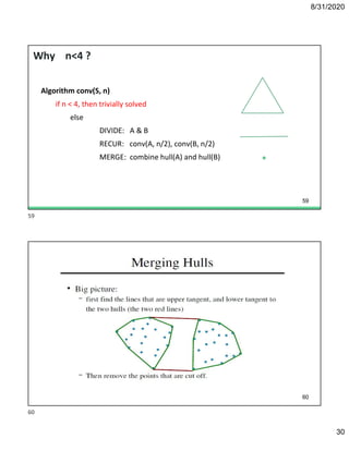 8/31/2020
30
Why n<4 ?
Algorithm conv(S, n)
if n < 4, then trivially solved
else
DIVIDE: A & B
RECUR: conv(A, n/2), conv(B, n/2)
MERGE: combine hull(A) and hull(B)
59
60
59
60
 