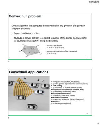8/31/2020
4
Convex hull problem
Give an algorithm that computes the convex hull of any given set of n points in
the plane efficiently.
• Inputs: location of n points
• Outputs: a convex polygon ⇒ a sorted sequence of the points, clockwise (CW)
or counterclockwise (CCW) along the boundary
inputs= a set of point
p1,p2,p3,p4,p5,p6,p7,p8,p9
outputs= representation of the convex hull
p4,p5,p8,p2,p9
7
Convexhull Applications
1. computer visualization, ray tracing
(e.g. video games, replacement of bounding boxes)
● Path finding
(e.g. embedded AI of Mars mission rovers)
● Geographical Information Systems (GIS)
(e.g. computing accessibility maps)
● visual pattern matching
(e.g. detecting car license plates)
● verification methods
(e.g. bounding of Number Decision Diagrams)
● geometry
(e.g. diameter computation)
8
7
8
 