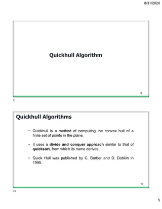 8/31/2020
5
Quickhull Algorithm
9
Quickhull Algorithms
• Quickhull is a method of computing the convex hull of a
finite set of points in the plane.
• It uses a divide and conquer approach similar to that of
quicksort, from which its name derives.
• Quick Hull was published by C. Barber and D. Dobkin in
1995.
10
9
10
 