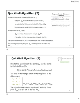 8/31/2020
7
QuickHull Algorithm (2)
3. How to compute the Convex (upper) Hull for S1
find point Pmax that is farthest away from line P1P2
compute the hull of the points to the left of line P1Pmax
compute the hull of the points to the left of line PmaxP2
4. How to find the Pmax point
Pmax maximizes the area of the triangle PmaxP1P2
if tie, select the Pmax that maximizes the angle PmaxP1P2
The points inside triangle PmaxP1P2 can be excluded from further consideration
How to find geometrically the point Pmax and the points to the left of line
P1Pmax 13
QuickHull Algorithm (3)
How to find geometrically the point Pmax and the points
to the left of line P1P2
Given points P1(x1,y1), P2(x2,y2), Pmax(xmax,ymax)
The area of the triangle is half of the magnitude of the
determinant
=x1y2+xmaxy1+x2ymax–xmaxy2–x2y1-x1ymax
The sign of the expression is positive if and only if the
point Pmax is to the left of the line P1P2
x1 y1 1
x2 y2 1
xmax ymax 1
14
13
14
 