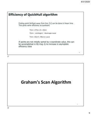 8/31/2020
9
Efficiency of QuickHull algorithm
Finding point farthest away from line P1P2 can be done in linear time
This gives same efficiency as quicksort:
If points are not initially sorted by x-coordinate value, this can
be accomplished in Θ(n log n) no increase in asymptotic
efficiency class
17
Graham's Scan Algorithm
18
17
18
 
