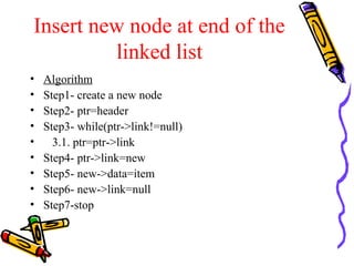 Insert new node at end of the
linked list
• Algorithm
• Step1- create a new node
• Step2- ptr=header
• Step3- while(ptr->link!=null)
• 3.1. ptr=ptr->link
• Step4- ptr->link=new
• Step5- new->data=item
• Step6- new->link=null
• Step7-stop
 
