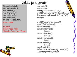 SLL program
#include<stdio.h>
#include<malloc.h>
void search();
void traverse();
void deletion();
void insertion();
int choice,i,pos,item;
struct node
{
int data;
struct node *link;
}*header,*ptr,*ptr1,*new;
void main(){
header=NULL;
printf("****Menu****n");
printf("n1.insertionn 2.deletionn
3.traverse n4.search n5.exitn");
while(1)
{
printf("nenter ur choice");
scanf("%d",&choice);
switch(choice){
case 1: insertion();
break;
case 2: deletion();
break;
case 3: traverse();
break;
case 4:search();
break;
case 5:exit(0);
default:printf("nwrong choicen");
}//switch}//while}//main
 