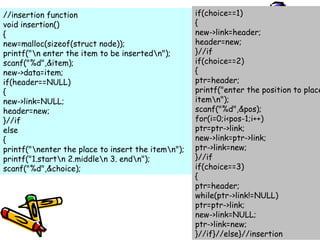 //insertion function
void insertion()
{
new=malloc(sizeof(struct node));
printf("n enter the item to be insertedn");
scanf("%d",&item);
new->data=item;
if(header==NULL)
{
new->link=NULL;
header=new;
}//if
else
{
printf("nenter the place to insert the itemn");
printf("1.startn 2.middlen 3. endn");
scanf("%d",&choice);
if(choice==1)
{
new->link=header;
header=new;
}//if
if(choice==2)
{
ptr=header;
printf("enter the position to place
itemn");
scanf("%d",&pos);
for(i=0;i<pos-1;i++)
ptr=ptr->link;
new->link=ptr->link;
ptr->link=new;
}//if
if(choice==3)
{
ptr=header;
while(ptr->link!=NULL)
ptr=ptr->link;
new->link=NULL;
ptr->link=new;
}//if}//else}//insertion
 