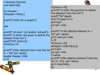 //deletion function
void deletion()
{
ptr=header;
if(header==NULL)
{
printf("nthe list is empty");
}
else
{
printf("n1.start n2.middle n3.end");
printf("n enter the place to delete the
element from list");
scanf("%d",&choice);
if(choice==1)
{
printf("nthe deleted item from the list
is -> %d",ptr->data);
header=header->link;
}//if
if(choice==2){
printf("n enter the position to delete
the element from the list");
scanf("%d",&pos);
for(i=0;i<pos-1;i++)
{ptr1=ptr;
ptr=ptr->link;
}
printf("n the deleted element is ->
%d",ptr->data);
ptr1->link=ptr->link;
}//if
if(choice==3){
while(ptr->link!=NULL){
ptr1=ptr;
ptr=ptr->link;
}//while
printf("nthe deleted element from the
list is ->%d", ptr->data);
ptr1->link=NULL;
}}}
 