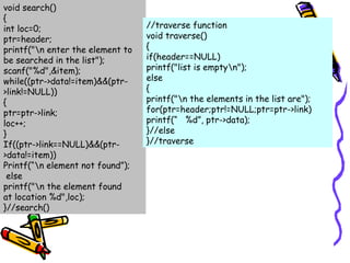 void search()
{
int loc=0;
ptr=header;
printf("n enter the element to
be searched in the list");
scanf("%d",&item);
while((ptr->data!=item)&&(ptr-
>link!=NULL))
{
ptr=ptr->link;
loc++;
}
If((ptr->link==NULL)&&(ptr-
>data!=item))
Printf(“n element not found”);
else
printf("n the element found
at location %d",loc);
}//search()
//traverse function
void traverse()
{
if(header==NULL)
printf("list is emptyn");
else
{
printf("n the elements in the list are");
for(ptr=header;ptr!=NULL;ptr=ptr->link)
printf(“ %d”, ptr->data);
}//else
}//traverse
 