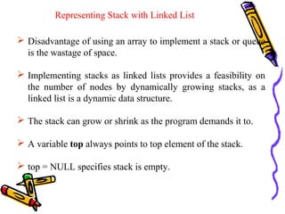  Disadvantage of using an array to implement a stack or queue
is the wastage of space.
 Implementing stacks as linked lists provides a feasibility on
the number of nodes by dynamically growing stacks, as a
linked list is a dynamic data structure.
 The stack can grow or shrink as the program demands it to.
 A variable top always points to top element of the stack.
 top = NULL specifies stack is empty.
Representing Stack with Linked List
 