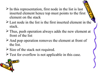  In this representation, first node in the list is last
inserted element hence top must points to the first
element on the stack
 Last node in the list is the first inserted element in the
stack.
 Thus, push operation always adds the new element at
front of the list
 And pop operation removes the element at front of
the list.
 Size of the stack not required.
 Test for overflow is not applicable in this case.
 
