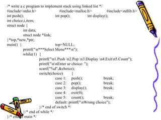 /* write a c program to implement stack using linked list */
#include<stdio.h> #include<malloc.h> #include<stdlib.h>
int push(); int pop(); int display();
int choice,i,item;
struct node {
int data;
struct node *link;
}*top,*new,*ptr;
main() { top=NULL;
printf("n***Select Menu***n");
while(1) {
printf("n1.Push n2.Pop n3.Display n4.Exitn5.Count");
printf("nnEnter ur choice: ");
scanf("%d",&choice);
switch(choice) {
case 1: push(); break;
case 2: pop(); break;
case 3: display(); break;
case 4: exit(0);
case 5: count(); break;
default: printf("nWrong choice");
}/* end of switch */
}/* end of while */
}/* end of main */
 