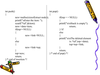 int push()
{
new=malloc(sizeof(struct node));
printf("nEnter the item: ");
scanf("%d",&item);
new->data=item;
if(top==NULL)
{
new->link=NULL;
}
else
{
new->link=top;
}
top=new;
return;
}/* end of insertion */
int pop()
{
if(top = = NULL)
{
printf("nnStack is empty");
return;
}//if
else
{
printf("nnThe deleted element
is: %d",top->data);
top=top->link;
}
return;
}/* end of pop() */
 