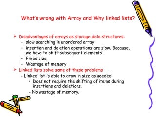 What’s wrong with Array and Why linked lists?
 Disadvantages of arrays as storage data structures:
– slow searching in unordered array
– insertion and deletion operations are slow. Because,
we have to shift subsequent elements
– Fixed size
– Wastage of memory
 Linked lists solve some of these problems
- Linked list is able to grow in size as needed
• Does not require the shifting of items during
insertions and deletions.
- No wastage of memory.
 