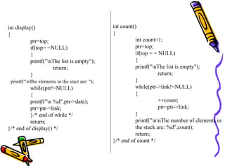 int display()
{
ptr=top;
if(top= =NULL)
{
printf("nThe list is empty");
return;
}
printf("nThe elements in the stact are: ");
while(ptr!=NULL)
{
printf("n %d",ptr->data);
ptr=ptr->link;
}/* end of while */
return;
}/* end of display() */
int count()
{
int count=1;
ptr=top;
if(top = = NULL)
{
printf("nThe list is empty");
return;
}
while(ptr->link!=NULL)
{
++count;
ptr=ptr->link;
}
printf("nnThe number of elements in
the stack are: %d",count);
return;
}/* end of count */
 