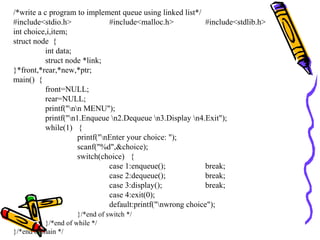 /*write a c program to implement queue using linked list*/
#include<stdio.h> #include<malloc.h> #include<stdlib.h>
int choice,i,item;
struct node {
int data;
struct node *link;
}*front,*rear,*new,*ptr;
main() {
front=NULL;
rear=NULL;
printf("nn MENU");
printf("n1.Enqueue n2.Dequeue n3.Display n4.Exit");
while(1) {
printf("nEnter your choice: ");
scanf("%d",&choice);
switch(choice) {
case 1:enqueue(); break;
case 2:dequeue(); break;
case 3:display(); break;
case 4:exit(0);
default:printf("nwrong choice");
}/*end of switch */
}/*end of while */
}/*end of main */
 