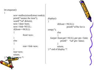 int enqueue()
{
new=malloc(sizeof(struct node));
printf("nenter the item");
scanf("%d",&item);
new->data=item;
new->link=NULL;
if(front==NULL)
{
front=new;
}
else
{
rear->link=new;
}
rear=new;
return;
}/*end of enqueue */
display()
{
if(front==NULL)
printf("nThe list is
emtpy");
else
{
for(ptr=front;ptr!=NULL;ptr=ptr->link)
printf(" %d",ptr->data);
}
return;
}/* end of display */
 