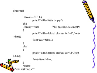 dequeue()
{
if(front==NULL)
printf("nThe list is empty");
else
if(front==rear) /*list has single element*/
{
printf("nThe deleted element is: %d",front-
>data);
front=rear=NULL;
}
else
{
printf("nThe deleted element is: %d",front-
>data);
front=front->link;
}
return;
}/*end ofdequeue*/
 