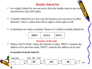 Doubly linked list
 In a singly linked list one can move from the header node to any node in
one direction only (left-right).
 A doubly linked list is a two-way list because one can move in either
direction. That is, either from left to right or from right to left.
 It maintains two links or pointer. Hence it is called as doubly linked list.
 Where, DATA field - stores the element or data, PREV- contains the
address of its previous node, NEXT- contains the address of its next
node.
PREV DATA NEXT
Structure of the node
 