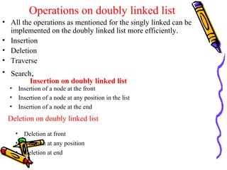 Operations on doubly linked list
• All the operations as mentioned for the singly linked can be
implemented on the doubly linked list more efficiently.
• Insertion
• Deletion
• Traverse
• Search.
Insertion on doubly linked list
• Insertion of a node at the front
• Insertion of a node at any position in the list
• Insertion of a node at the end
Deletion on doubly linked list
• Deletion at front
• Deletion at any position
• Deletion at end
 
