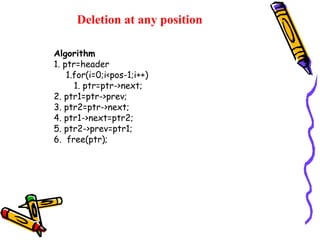 Deletion at any position
Algorithm
1. ptr=header
1.for(i=0;i<pos-1;i++)
1. ptr=ptr->next;
2. ptr1=ptr->prev;
3. ptr2=ptr->next;
4. ptr1->next=ptr2;
5. ptr2->prev=ptr1;
6. free(ptr);
 