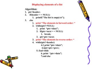 Displaying elements of a list
Algorithm:
1. ptr=header;
2. if(header = = NULL)
1. printf("The list is emptyn");
3. else
1. print “The elements in farword order: “
2. while(ptr!=NULL)
1. print “ptr->data”;
2. if(ptr->next = = NULL)
1. break;
3. ptr=ptr->next;
3. print “The elements in reverse order: “
4. while(ptr!=header)
4.1 print “ptr->data”;
4.2ptr=ptr->prev;
5. End while
6. print “ptr->data”;
7.end else
 