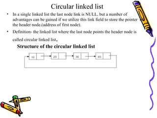Circular linked list
• In a single linked list the last node link is NULL, but a number of
advantages can be gained if we utilize this link field to store the pointer of
the header node.(address of first node).
• Definition- the linked list where the last node points the header node is
called circular linked list.
Structure of the circular linked list
 