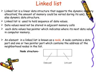 Linked list
 Linked list is a linear data structure that supports the dynamic memory
allocation( the amount of memory could be varied during its use). It is
also dynamic data structure.
 Linked list is used to hold sequence of data values.
 Data values need not be stored in adjacent memory cells
 each data values has pointer which indicates where its next data value
in computer memory.
 An element in a linked list is known as a node. A node contains a data
part and one or two pointer part which contains the address of the
neighborhood nodes in the list.
Node structure-
 