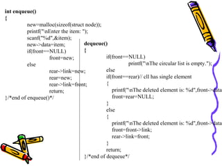 int enqueue()
{
new=malloc(sizeof(struct node));
printf("nEnter the item: ");
scanf("%d",&item);
new->data=item;
if(front==NULL)
front=new;
else
rear->link=new;
rear=new;
rear->link=front;
return;
}/*end of enqueue()*/
dequeue()
{
if(front==NULL)
printf("nThe circular list is empty.");
else
if(front==rear)// cll has single element
{
printf("nThe deleted element is: %d",front->data)
front=rear=NULL;
}
else
{
printf("nThe deleted element is: %d",front->data)
front=front->link;
rear->link=front;
}
return;
}/*end of dequeue*/
 