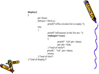 display()
{
ptr=front;
if(front==NULL)
printf("nThe circular list is empty.");
else
{
printf("nElements in the list are: ");
while(ptr!=rear)
{
printf(" %d",ptr->data);
ptr=ptr->link;
}/*end of while*/
printf(“ %d”, ptr->data);
return;
}/*end of else*/
}/*end of display*/
 