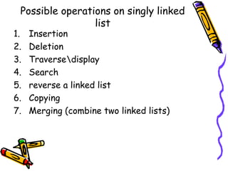 Possible operations on singly linked
list
1. Insertion
2. Deletion
3. Traversedisplay
4. Search
5. reverse a linked list
6. Copying
7. Merging (combine two linked lists)
 
