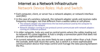 Internet as a Network Infrastructure
Network Device Roles: Hub and Switch
▪ Each computer, client, or server has a network adapter, or network interface
card (NIC).
▪ In the case of a wireless network, the network adapter sends and receives radio
frequency messages, not that different from a walkie-talkie or cell phone.
▪ The network adapter also determines the low level protocol used by the computer to
communicate on the network.
▪ Network adapters running on one protocol cannot communicate with network adapters
running on a different protocol.
▪ In older networks, hubs are used as central points where the cables leading out
to network PCs come together. A hub is simply a connection point that does not
provide any sophisticated control.
▪ In current networks, you are more likely to see a switch rather than a hub. From
the outside, both look much the same, but a switch is a more sophisticated
communication device that helps control and manage the data passing between
the PCs.
 