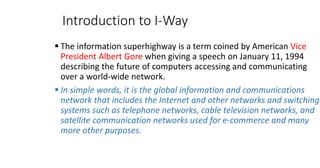 Introduction to I-Way
▪ The information superhighway is a term coined by American Vice
President Albert Gore when giving a speech on January 11, 1994
describing the future of computers accessing and communicating
over a world-wide network.
▪ In simple words, it is the global information and communications
network that includes the Internet and other networks and switching
systems such as telephone networks, cable television networks, and
satellite communication networks used for e-commerce and many
more other purposes.
 