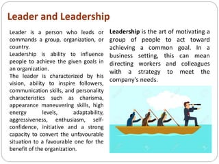 Leader and Leadership
Leadership is the art of motivating a
group of people to act toward
achieving a common goal. In a
business setting, this can mean
directing workers and colleagues
with a strategy to meet the
company's needs.
Leader is a person who leads or
commands a group, organization, or
country.
Leadership is ability to influence
people to achieve the given goals in
an organization.
The leader is characterized by his
vision, ability to inspire followers,
communication skills, and personality
characteristics such as charisma,
appearance maneuvering skills, high
energy levels, adaptability,
aggressiveness, enthusiasm, self-
confidence, initiative and a strong
capacity to convert the unfavourable
situation to a favourable one for the
benefit of the organization.
 