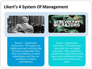 System 1 : Exploitative
Democratic- The leaders are
highlyautocratic and they take
decisions unilaterally. They
have no confidence on their
subordinates and have no
confidence on there
subordinates
System 2: Benevolent
Autocratic- The leaders are
autocratic but not highly
autocratic. They sometimes
consult theresubordinates and
have some confidence in them
but keep strict control over
them.
Likert’s 4 System Of Management
 