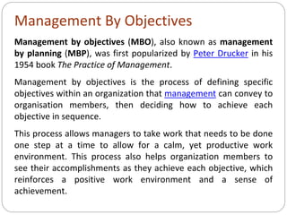 Management By Objectives
Management by objectives (MBO), also known as management
by planning (MBP), was first popularized by Peter Drucker in his
1954 book The Practice of Management.
Management by objectives is the process of defining specific
objectives within an organization that management can convey to
organisation members, then deciding how to achieve each
objective in sequence.
This process allows managers to take work that needs to be done
one step at a time to allow for a calm, yet productive work
environment. This process also helps organization members to
see their accomplishments as they achieve each objective, which
reinforces a positive work environment and a sense of
achievement.
 