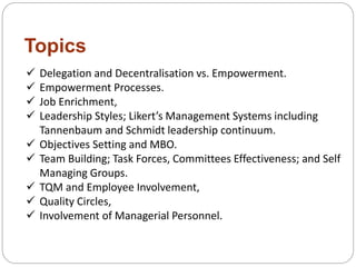 Topics
 Delegation and Decentralisation vs. Empowerment.
 Empowerment Processes.
 Job Enrichment,
 Leadership Styles; Likert’s Management Systems including
Tannenbaum and Schmidt leadership continuum.
 Objectives Setting and MBO.
 Team Building; Task Forces, Committees Effectiveness; and Self
Managing Groups.
 TQM and Employee Involvement,
 Quality Circles,
 Involvement of Managerial Personnel.
 