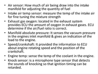 • Air sensor: How much of air being draw into the intake
manifold for adjusting the quantity of fuel
• Intake air temp sensor: measure the temp of the intake air
for fine tuning the mixture strength
• Exhaust gas oxygen: located in the exhaust system
provides ECU the amount of oxygen in exhaust gases. ECU
determine if the air/fuel ratio is correct.
• Manifold absolute pressure: It senses the vacuum pressure
in the engines inlet manifold & gives an indication of the
load to the engine.
• Speed/crankshaft: It provided the information to ECU
about engine rotating speed and the position of the
crankshaft.
• Engine temp: sense the temp of the coolant in the engine.
• Knock sensor: is a microphone type sensor that detects
the sounds of knocking so that ignition timing can be
retarded.
 