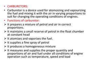 • CARBURETORS:
• Carburetor is a device used for atomoizing and vapourizing
the fuel and mixing it with the air in varying proportions to
suit for changing the operating conditions of engines.
• Functions of carburetor:
 It prepares a mixture of petrol and air in correct
proportions.
 It maintains a small reserve of petrol in the float chamber
at constant head
 It atomizes and vaporizes the fuel.
 It supplies a fine spray of petrol
 It produces a homogeneous mixture
 It measures and supplies the proper quantity and
proportions of air and fuel under all conditions of engine
operation such as temperature, speed and load
 