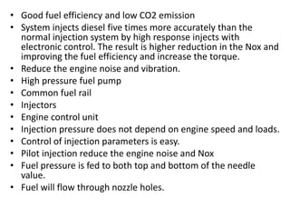 • Good fuel efficiency and low CO2 emission
• System injects diesel five times more accurately than the
normal injection system by high response injects with
electronic control. The result is higher reduction in the Nox and
improving the fuel efficiency and increase the torque.
• Reduce the engine noise and vibration.
• High pressure fuel pump
• Common fuel rail
• Injectors
• Engine control unit
• Injection pressure does not depend on engine speed and loads.
• Control of injection parameters is easy.
• Pilot injection reduce the engine noise and Nox
• Fuel pressure is fed to both top and bottom of the needle
value.
• Fuel will flow through nozzle holes.
 