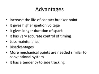 Advantages
• Increase the life of contact breaker point
• It gives higher ignition voltage
• It gives longer duration of spark
• It has very accurate control of timing
• Less maintenance
• Disadvantages
• More mechanical points are needed similar to
conventional system
• It has a tendency to side tracking
 