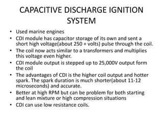 CAPACITIVE DISCHARGE IGNITION
SYSTEM
• Used marine engines
• CDI module has capacitor storage of its own and sent a
short high voltage(about 250 + volts) pulse through the coil.
• The coil now acts similar to a transformers and multiplies
this voltage even higher.
• CDI module output is stepped up to 25,000V output form
the coil
• The advantages of CDI is the higher coil output and hotter
spark. The spark duration is much shorter(about 11-12
microseconds) and accurate.
• Better at high RPM but can be problem for both starting
and lean mixture or high compression situations
• CDI can use low resistance coils.
 