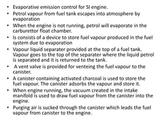 • Evaporative emission control for SI engine.
• Petrol vapour from fuel tank escapes into atmosphere by
evaporation
• When the engine is not running, petrol will evaporate in the
carburettor float chamber.
• Is consists of a device to store fuel vapour produced in the fuel
system due to evaporation
• Vapour liquid separater provided at the top of a fuel tank.
Vapour goes to the top of the separater where the liquid petrol
is separated and it is returned to the tank.
• A vent valve is provided for venteing the fuel vapour to the
canister.
• A canister containing activated charcoal is used to store the
fuel vapour. The canister adsorbs the vapour and store it.
• When engine running, the vacuum created in the intake
manifold is used to draw fuel vapour from the canister into the
engine.
• Purging air is sucked through the canister which leads the fuel
vapour from canister to the engine.
 